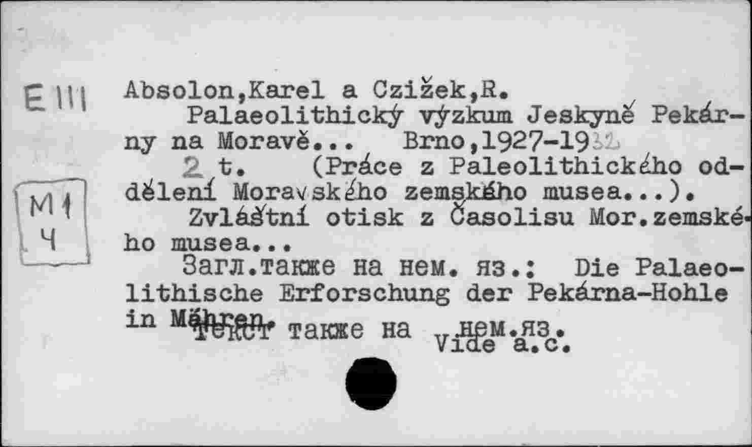 ﻿EIH
Absolon,Karel a Czizek,ß.
Palaeolithickÿ vÿzkum Jeskyn^ Pekâr-ny na Moravë...	Brno, 1927-193&
2 t. (Pràce z Paleolithického od-déleni Moravsk^ho zemského musea.
Zvlààtni otisk z Gasolisu Mor.zemske« ho musea...
Загл.также на нем. яз.: Die Palaeo-lithische Erforschung der Pekärna-Hohle in	также Ha v^M.^3c»e